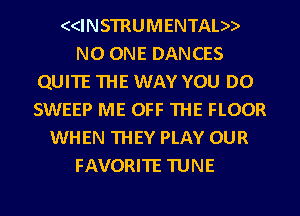 ((INSTRUMENTAL))
NO ONE DANCES
QUITE THE WAY YOU DO
SWEEP ME OFF THE FLOOR
WHEN THEY PLAY OUR
FAVORITE TUNE