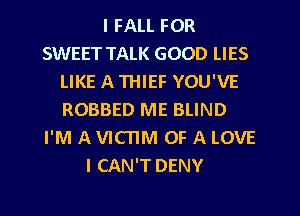 I FALL FOR
SWEET TALK GOOD LIES
LIKE A THIEF YOU'VE
ROBBED ME BLIND
I'M A VICTIM OF A LOVE
I CAN'T DENY