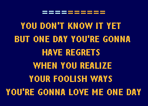 YOU DON'T KNOW IT YET
BUT ONE DAY YOU'RE GONNH
HAVE REGRETS
WHEN YOU REHLIZE
YOUR FOOLISH WAYS
YOU'RE GONNH LOVE ME ONE DAY