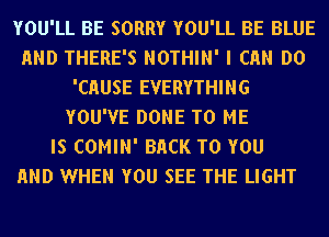 YOU'LL BE SORRY YOU'LL BE BLUE
AND THERE'S NOTHIN' I Ch DO
'CHUSE EVERYTHING
YOU'VE DONE TO ME
IS COMIN' BACK TO YOU
AND WHEN YOU SEE THE LIGHT