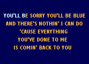 YOU'LL BE SORRY YOU'LL BE BLUE
AND THERE'S NOTHIN' I Ch DO
'CHUSE EVERYTHING
YOU'VE DONE TO ME
IS COMIN' BACK TO YOU