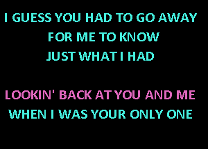 I GUESS YOU HAD TO GO AWAY
FOR ME TO KNOW
.IUST WHATI HAD

LOOKIN' BACK AT YOU AND ME
WHEN I WAS YOUR ONLY ONE