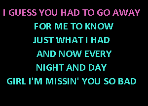 I GUESS YOU HAD TO GO AWAY
FOR ME TO KNOW
.IUST WHATI HAD
AND NOW EVERY
NIGHT AND DAY
GIRL I'M MISSIN' YOU SO BAD