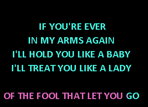 IF YOU'RE EVER
IN MY ARMS AGAIN
I'LL HOLD YOU LIKE A BABY
I'LL TREAT YOU LIKE A LADY

OF THE FOOL THAT LET YOU GO