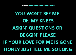 NNNNNNNNNNNNN

YOU WON'T SEE ME
ON MY KNEES
ASKIN' QUESTIONS OR
BEGGIN' PLEASE
IF YOUR LOVE FOR ME IS GONE
HONEY .IUSTTELL ME SO LONG