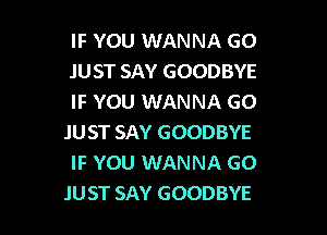 IF YOU WANNA GO
JUST SAY GOODBYE
IF YOU WANNA GO
.IUST SAY GOODBYE
IF YOU WANNA GO

JUST SAY GOODBYE l