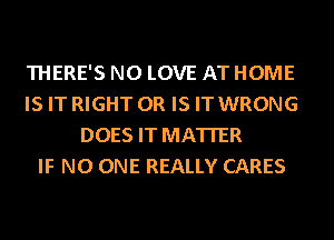 THERE'S N0 LOVE AT HOME
IS IT RIGHT OR IS IT WRONG
DOES IT MATTER
IF NO ONE REALLY CARES
