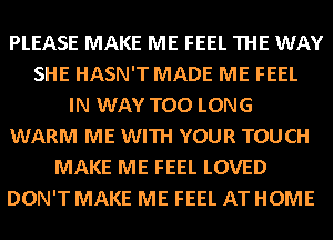 PLEASE MAKE ME FEEL THE WAY
SHE HASN'T MADE ME FEEL
IN WAY T00 LONG
WARM ME WITH YOUR TOUCH
MAKE ME FEEL LOVED
DON'T MAKE ME FEEL AT HOME