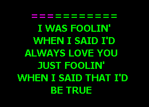 I WAS FOOLIN'
WHEN I SAID I'D
ALWAYS LOVE YOU
JUST FOOLIN'
WHEN I SAID THAT I'D
BE TRUE