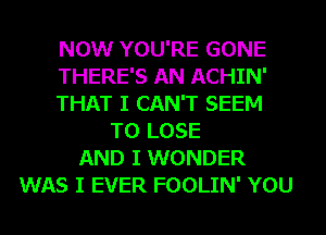 NOW YOU'RE GONE
THERE'S AN ACHIN'
THAT I CAN'T SEEM
TO LOSE
AND I WONDER
WAS I EVER FOOLIN' YOU