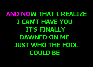 AND NOW THAT I REALIZE
I CAN'T HAVE YOU
IT'S FINALLY
DAWNED ON ME
JUST WHO THE FOOL
COULD BE