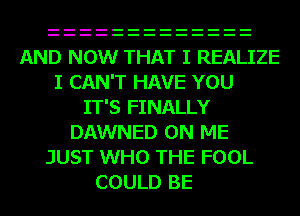 AND NOW THAT I REALIZE
I CAN'T HAVE YOU
IT'S FINALLY
DAWNED ON ME
JUST WHO THE FOOL
COULD BE