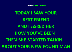 NNNNNNNN

TODAY I SAW YOUR
BEST FRIEND
AND I ASKED HER
HOW YOU'VE BEEN
THEN SHE STARTED TALKIN'
ABOUT YOUR NEW FOUND MAN