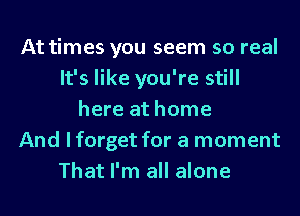 At times you seem so real
It's like you're still
here at home
And I forget for a moment
That I'm all alone