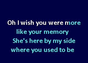 0h Iwish you were more

like your memory
She's here by my side
where you used to be