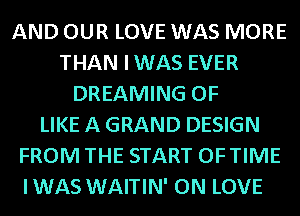 AND OUR LOVE WAS MORE
THAN IWAS EVER
DREAMING OF
LIKE A GRAND DESIGN
FROM THE START OFTIME
IWAS WAITIN' ON LOVE