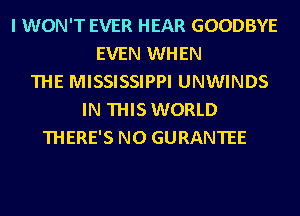 I WON'T EVER HEAR GOODBYE
EVEN WHEN
THE MISSISSIPPI UNWINDS
IN THIS WORLD
THERE'S N0 GURANTEE