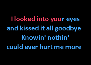 I looked into your eyes
and kissed it all goodbye

Knowin' nothin'
could ever hurt me more