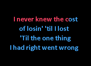 lnever knew the cost
oflosin' 'til llost

'Til the one thing
lhad right went wrong