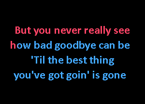 But you never really see
how bad goodbye can be
'Til the best thing
you've got goin' is gone