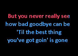 But you never really see
how bad goodbye can be
'Til the best thing
you've got goin' is gone