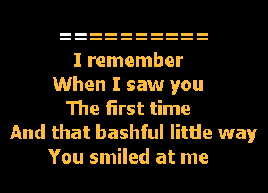 I remember
When I saw you
The first time
And that bashful little way
You smiled at me