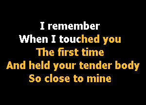 I remember
When I touched you
The first time

And held your tender body
So close to mine
