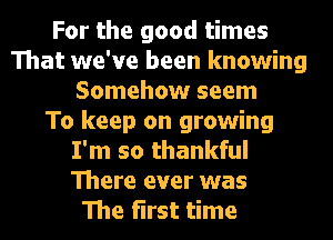 For the good times
That we've been knowing
Somehow seem
To keep on growing
I'm so thankful
There ever was
The first time