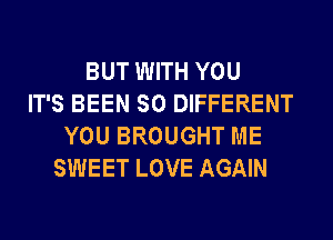 BUT WITH YOU
IT'S BEEN SO DIFFERENT
YOU BROUGHT ME
SWEET LOVE AGAIN