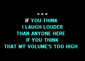 IF YOU THINK
I LAUGH LOUDER

THAN ANYONE HERE
IF YOU THINK
THAT MY VOLUME'S T00 HIGH