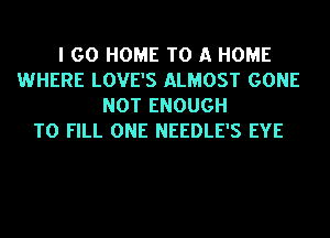 I GO HOME TO A HOME
WHERE LOVE'S ALMOST GONE
NOT ENOUGH
TO FILL ONE NEEDLE'S EYE