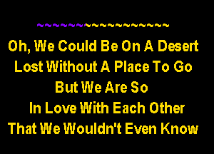 'U'U'U'U'U'U'U'U'U'U'U'U'U'U'U'U'U

0h, We Could Be On A Desert
Lost Without A Place To Go
But We Are So
In Love With Each Other
That We Wouldn't Even Know