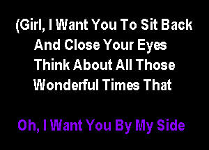 (Girl, I Want You To Sit Back
And Close Your Eyes
Think About All Those
Wonderful Times That

Oh, I Want You By My Side