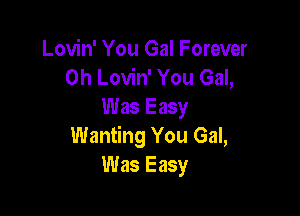 Lovin' You Gal Forever
0h Lovin' You Gal,
Was Easy

Wanting You Gal,
Was Easy