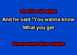 On his old shirt
And he said You wanna know

What you get

There were tear stains