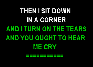 THEN I SIT DOWN
IN A CORNER
AND I TURN ON THE TEARS
AND YOU OUGHT TO HEAR
ME CRY