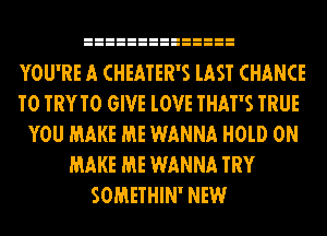 YOU'RE A CHEATER'S lAST CHANCE
TO TRYTO GIVE lOVE THAT'S TRUE
YOU MAKE ME WANNA H0lD 0N
MAKE ME WANNA TRY
SOMETHIN' NEW