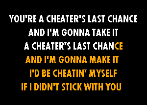 YOU'RE A CHEATER'S lAST CHANCE
AND I'M GONNA TAKE IT
A CHEATER'S lAST CHANCE
AND I'M GONNA MAKE IT
I'D BE CHEATIN' MYSELF
IF I DIDN'T STICK WITH YOU