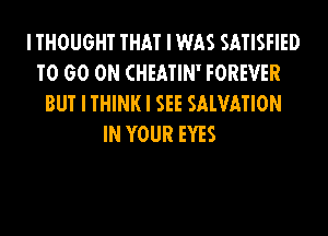 I THOUGHT THAT I WAS SATISFIED
T0 60 ON CHEATIN' FOREVER
BUT I THINK I SEE SALVATION
IN YOUR EYES