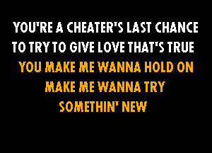 YOU'RE A CHEATER'S lAST CHANCE
TO TRYTO GIVE lOVE THAT'S TRUE
YOU MAKE ME WANNA H0lD 0N
MAKE ME WANNA TRY
SOMETHIN' NEW