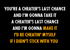 YOU'RE A CHEATER'S lAST CHANCE
AND I'M GONNA TAKE IT
A CHEATER'S lAST CHANCE
AND I'M GONNA MAKE IT
I'D BE CHEATIN' MYSELF
IF I DIDN'T STICK WITH YOU