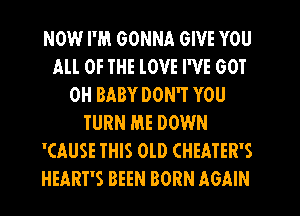 NOW I'M GONNA GIVE YOU
All OF THE lOVE I'VE GOT
0H BABY DON'T YOU
TURN ME DOWN
'CAUSE THIS OLD CHEATER'S
HEART'S BEEN BORN AGAIN