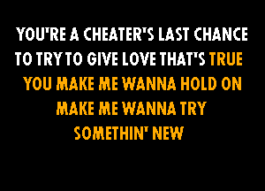 YOU'RE A CHEATER'S lAST CHANCE
TO TRYTO GIVE lOVE THAT'S TRUE
YOU MAKE ME WANNA H0lD 0N
MAKE ME WANNA TRY
SOMETHIN' NEW