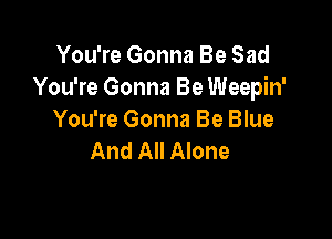 You're Gonna Be Sad
You're Gonna Be Weepin'

You're Gonna Be Blue
And All Alone
