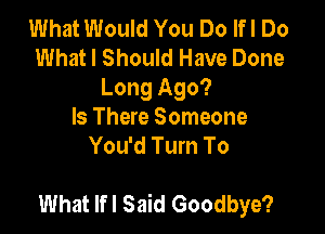 What Would You Do lfl Do
What I Should Have Done
Long Ago?

Is There Someone
You'd Turn To

What lfl Said Goodbye?