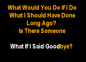 What Would You Do lfl Do
What I Should Have Done
Long Ago?

Is There Someone

What lfl Said Goodbye?