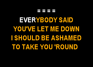 EVERYBODY SAID
YOU'VE LET ME DOWN
I SHOULD BE ASHAMED
TO TAKE YOU 'ROUND