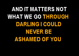 AND IT MATTERS NOT
WHAT WE GO THROUGH
DARLING I COULD
NEVER BE
ASHAMED OF YOU