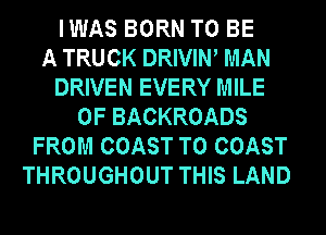 IWAS BORN TO BE
A TRUCK DRIVIW MAN
DRIVEN EVERY MILE
0F BACKROADS
FROM COAST TO COAST
THROUGHOUT THIS LAND