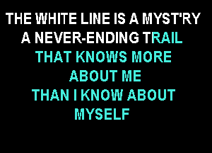 THE WHITE LINE IS A MYST'RY
A NEVER-ENDING TRAIL
THAT KNOWS MORE
ABOUT ME
THAN I KNOW ABOUT
MYSELF